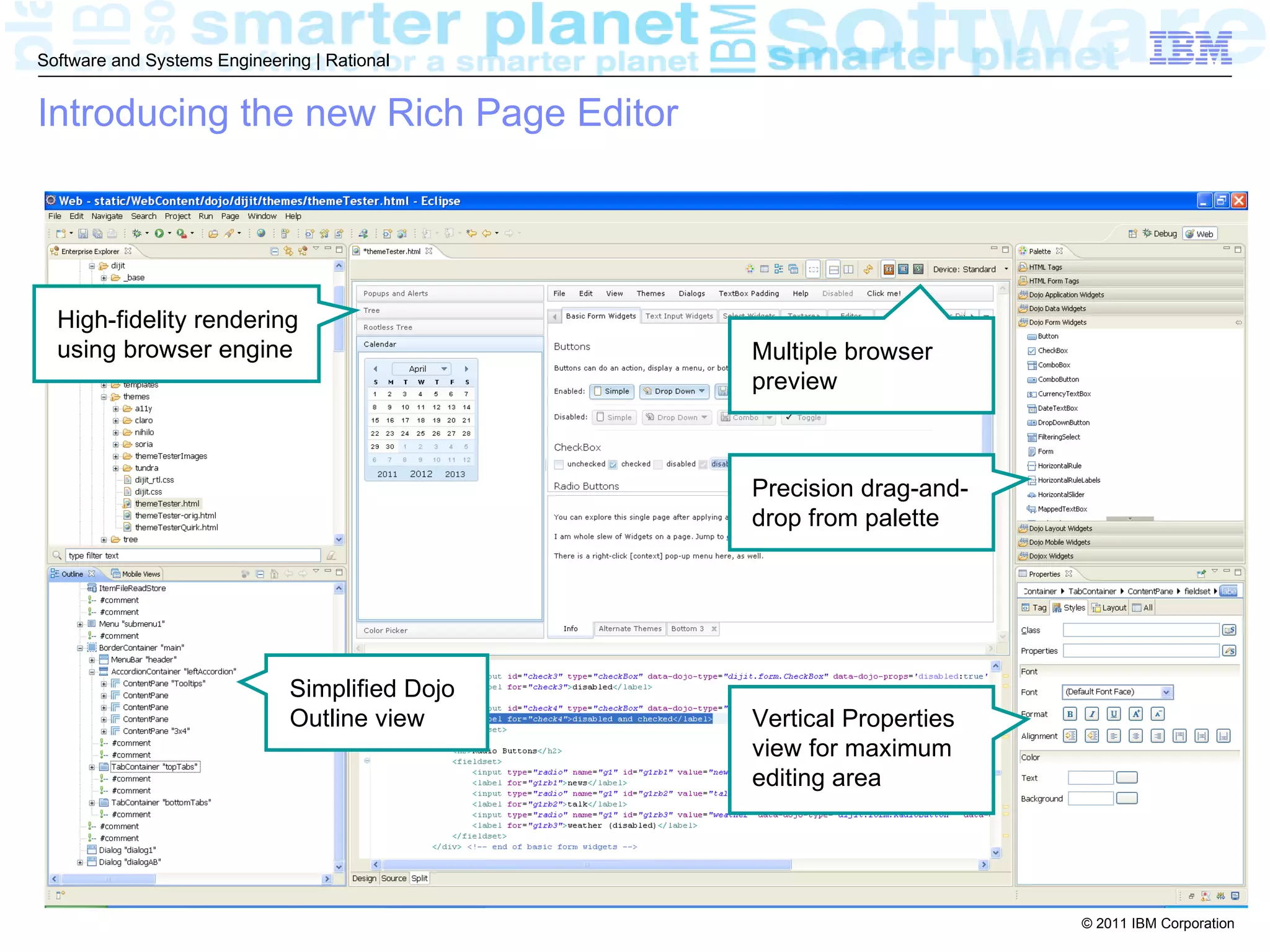 Software and Systems Engineering | Rational


Introducing the new Rich Page Editor




  High-fidelity rendering
  using browser engine                          Multiple browser
                                                preview



                                                Precision drag-and-
                                                drop from palette




                              Simplified Dojo
                              Outline view      Vertical Properties
                                                view for maximum
                                                editing area




                                                                      © 2011 IBM Corporation
 