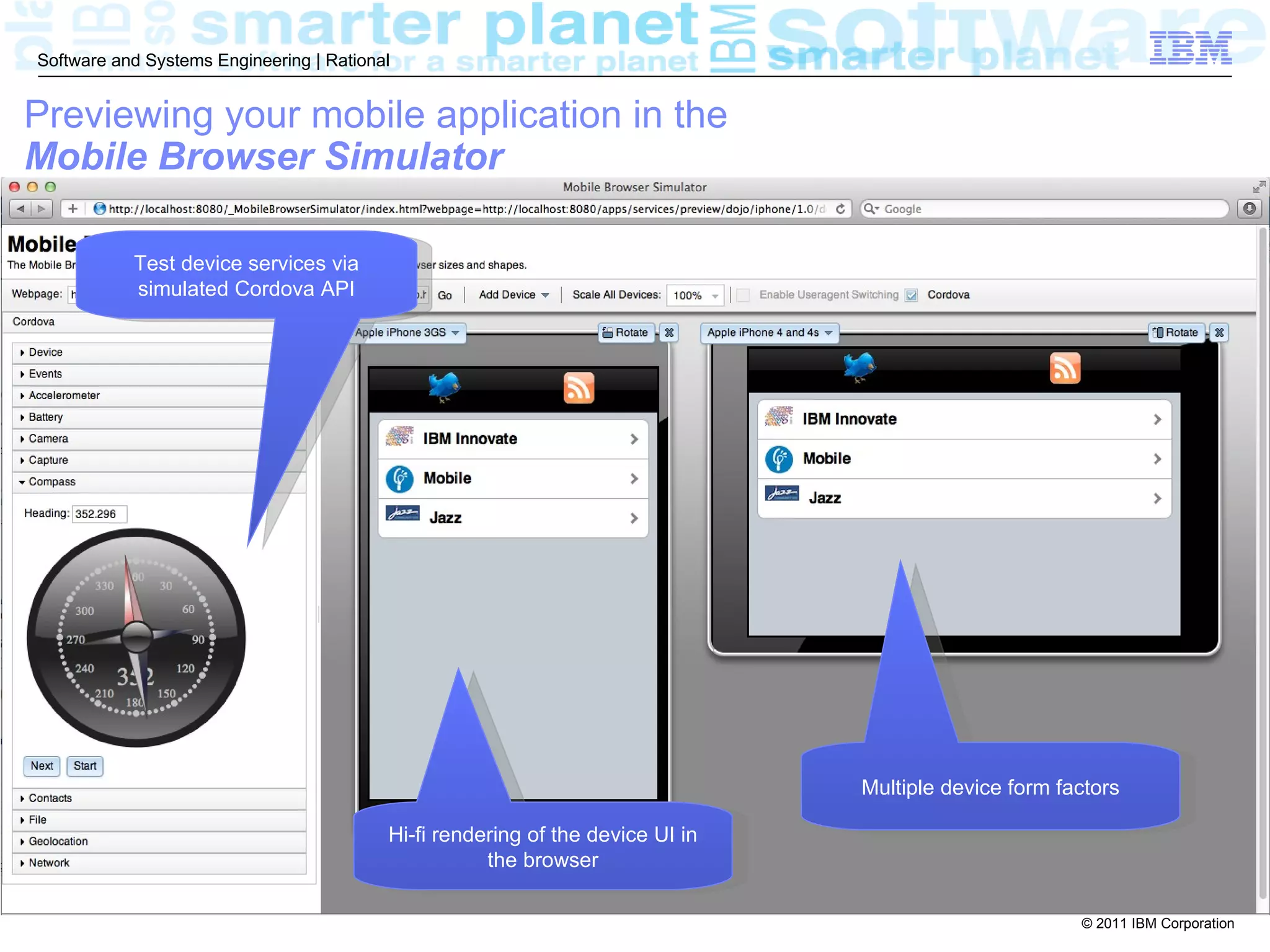 Software and Systems Engineering | Rational


Previewing your mobile application in the
Mobile Browser Simulator

           Test device services via
           simulated Cordova API




                                                                                Multiple device form factors

                                          Hi-fi rendering of the device UI in
                                                     the browser

                                                                                                       © 2011 IBM Corporation
 