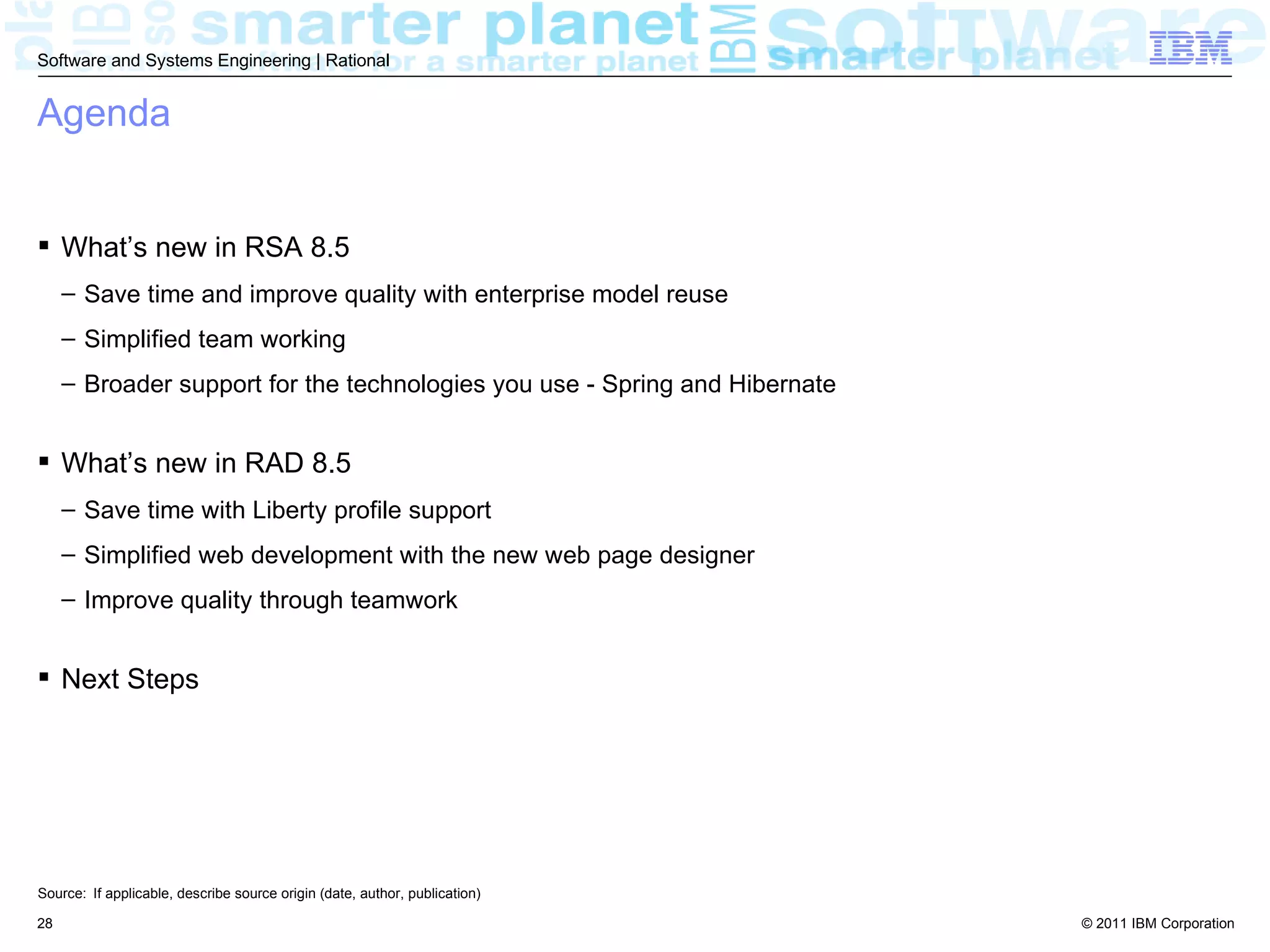Software and Systems Engineering | Rational


Agenda


 What’s new in RSA 8.5
     – Save time and improve quality with enterprise model reuse
     – Simplified team working
     – Broader support for the technologies you use - Spring and Hibernate


 What’s new in RAD 8.5
     – Save time with Liberty profile support
     – Simplified web development with the new web page designer
     – Improve quality through teamwork


 Next Steps




Source: If applicable, describe source origin (date, author, publication)

28                                                                           © 2011 IBM Corporation
 