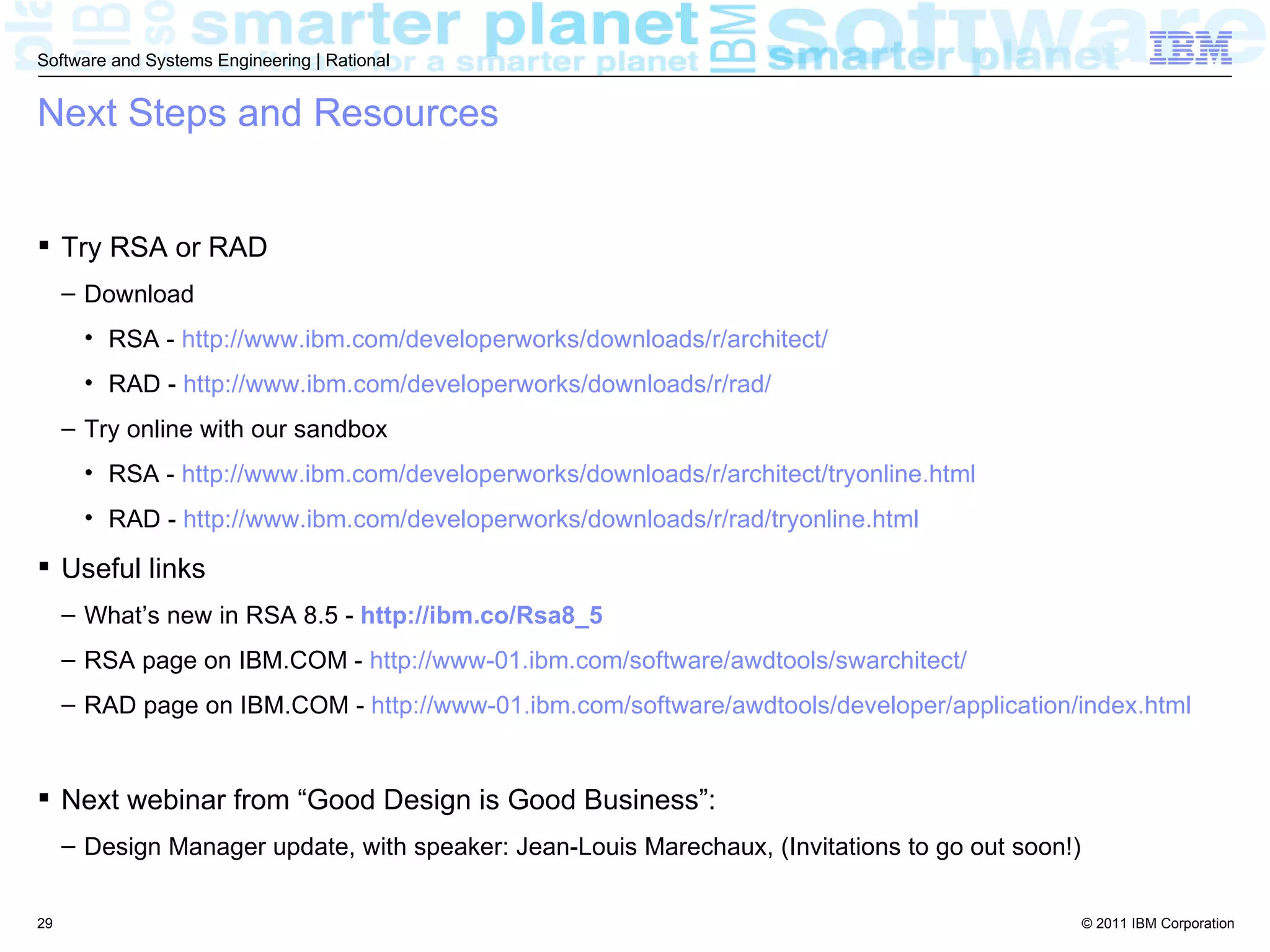 Software and Systems Engineering | Rational


Next Steps and Resources


 Try RSA or RAD
     – Download
       • RSA - http://www.ibm.com/developerworks/downloads/r/architect/
       • RAD - http://www.ibm.com/developerworks/downloads/r/rad/
     – Try online with our sandbox
       • RSA - http://www.ibm.com/developerworks/downloads/r/architect/tryonline.html
       • RAD - http://www.ibm.com/developerworks/downloads/r/rad/tryonline.html

 Useful links
     – What’s new in RSA 8.5 - http://ibm.co/Rsa8_5
     – RSA page on IBM.COM - http://www-01.ibm.com/software/awdtools/swarchitect/
     – RAD page on IBM.COM - http://www-01.ibm.com/software/awdtools/developer/application/index.html


 Next webinar from “Good Design is Good Business”:
     – Design Manager update, with speaker: Jean-Louis Marechaux, (Invitations to go out soon!)


29                                                                                                © 2011 IBM Corporation
 
