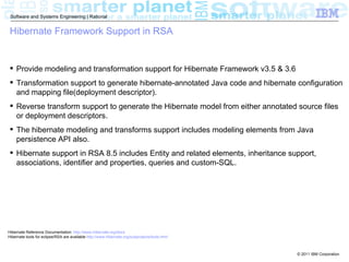 Software and Systems Engineering | Rational


 Hibernate Framework Support in RSA


  Provide modeling and transformation support for Hibernate Framework v3.5 & 3.6
  Transformation support to generate hibernate-annotated Java code and hibernate configuration
   and mapping file(deployment descriptor).
  Reverse transform support to generate the Hibernate model from either annotated source files
   or deployment descriptors.
  The hibernate modeling and transforms support includes modeling elements from Java
   persistence API also.
  Hibernate support in RSA 8.5 includes Entity and related elements, inheritance support,
   associations, identifier and properties, queries and custom-SQL.




Hibernate Reference Documentation: http://www.hibernate.org/docs
Hibernate tools for eclipse/RSA are available http://www.hibernate.org/subprojects/tools.html



                                                                                                © 2011 IBM Corporation
 