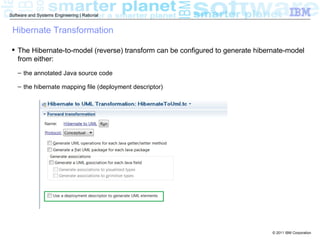 Software and Systems Engineering | Rational


 Hibernate Transformation

  The Hibernate-to-model (reverse) transform can be configured to generate hibernate-model
   from either:
    – the annotated Java source code

    – the hibernate mapping file (deployment descriptor)




                                                                                 © 2011 IBM Corporation
 