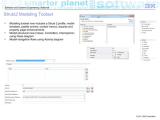 Software and Systems Engineering | Rational


Struts2 Modeling Toolset
•   Modeling toolset now includes a Struts 2 profile, model
    template, palette entries, context menus, wizards and
    property page enhancements
•   Model structural view (Views, Controllers, Interceptors)
    using Class diagram
•   Model navigation flows using Activity diagram




                                                               © 2011 IBM Corporation
 