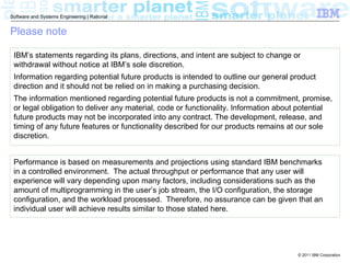 Software and Systems Engineering | Rational


Please note

 IBM’s statements regarding its plans, directions, and intent are subject to change or
 withdrawal without notice at IBM’s sole discretion.
 Information regarding potential future products is intended to outline our general product
 direction and it should not be relied on in making a purchasing decision.
 The information mentioned regarding potential future products is not a commitment, promise,
 or legal obligation to deliver any material, code or functionality. Information about potential
 future products may not be incorporated into any contract. The development, release, and
 timing of any future features or functionality described for our products remains at our sole
 discretion.


 Performance is based on measurements and projections using standard IBM benchmarks
 in a controlled environment. The actual throughput or performance that any user will
 experience will vary depending upon many factors, including considerations such as the
 amount of multiprogramming in the user’s job stream, the I/O configuration, the storage
 configuration, and the workload processed. Therefore, no assurance can be given that an
 individual user will achieve results similar to those stated here.




                                                                                     © 2011 IBM Corporation
 