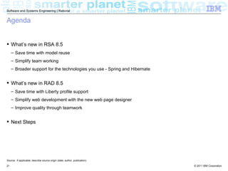 Software and Systems Engineering | Rational


Agenda


 What’s new in RSA 8.5
     – Save time with model reuse
     – Simplify team working
     – Broader support for the technologies you use - Spring and Hibernate


 What’s new in RAD 8.5
     – Save time with Liberty profile support
     – Simplify web development with the new web page designer
     – Improve quality through teamwork


 Next Steps




Source: If applicable, describe source origin (date, author, publication)

21                                                                           © 2011 IBM Corporation
 
