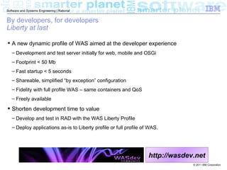 Software and Systems Engineering | Rational


By developers, for developers
Liberty at last

 A new dynamic profile of WAS aimed at the developer experience
   – Development and test server initially for web, mobile and OSGi
   – Footprint < 50 Mb
   – Fast startup < 5 seconds
   – Shareable, simplified “by exception” configuration
   – Fidelity with full profile WAS – same containers and QoS
   – Freely available

 Shorten development time to value
   – Develop and test in RAD with the WAS Liberty Profile
   – Deploy applications as-is to Liberty profile or full profile of WAS.




                                                                    http://wasdev.net
                                                                                 © 2011 IBM Corporation
 