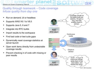 Software and Systems Engineering | Rational


Quality through teamwork – Code coverage
Infuse quality from day one
                                                                Coverage results on
 Run on demand, UI or headless                                  the latest build are
                                                                sketchy. I’ll open a
                                                                    bug, and may
 Supports WAS V6.1 to V8.5                                        enable check-in
                                                                       advisor.
 Supports Java 5, 6 and 7                      Team Lead

 Integrate into RTC builds                       RAD
 Import results to the workspace               RTC client
                                                             Continuous
 Find bad code or test suite gaps                             builds

 Dynamically reset coverage statistics at
  server launch
 Open work items directly from undesirable
  coverage results                                            Check-in
                                                              advisor
 Prevent checking in of code with missing or
  poor results
                                                Developer         Oooh – A bug! I’ll
                                                                 import the results,
                                                                  study them in the
                                                  RAD              Java editor, and
                                                RTC client       resolve the issue.

                                                                               © 2011 IBM Corporation
 