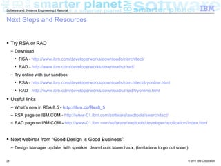 Software and Systems Engineering | Rational


Next Steps and Resources


 Try RSA or RAD
     – Download
       • RSA - http://www.ibm.com/developerworks/downloads/r/architect/
       • RAD - http://www.ibm.com/developerworks/downloads/r/rad/
     – Try online with our sandbox
       • RSA - http://www.ibm.com/developerworks/downloads/r/architect/tryonline.html
       • RAD - http://www.ibm.com/developerworks/downloads/r/rad/tryonline.html

 Useful links
     – What’s new in RSA 8.5 - http://ibm.co/Rsa8_5
     – RSA page on IBM.COM - http://www-01.ibm.com/software/awdtools/swarchitect/
     – RAD page on IBM.COM - http://www-01.ibm.com/software/awdtools/developer/application/index.html


 Next webinar from “Good Design is Good Business”:
     – Design Manager update, with speaker: Jean-Louis Marechaux, (Invitations to go out soon!)


29                                                                                                © 2011 IBM Corporation
 