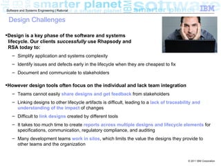 Software and Systems Engineering | Rational


 Design Challenges

Design is a key phase of the software and systems
 lifecycle. Our clients successfully use Rhapsody and
 RSA today to:
   – Simplify application and systems complexity
   – Identify issues and defects early in the lifecycle when they are cheapest to fix
   – Document and communicate to stakeholders

However design tools often focus on the individual and lack team integration
   – Teams cannot easily share designs and get feedback from stakeholders
   – Linking designs to other lifecycle artifacts is difficult, leading to a lack of traceability and
     understanding of the impact of changes
   – Difficult to link designs created by different tools
   – It takes too much time to create reports across multiple designs and lifecycle elements for
     specifications, communication, regulatory compliance, and auditing
   – Many development teams work in silos, which limits the value the designs they provide to
     other teams and the organization


                                                                                              © 2011 IBM Corporation
 