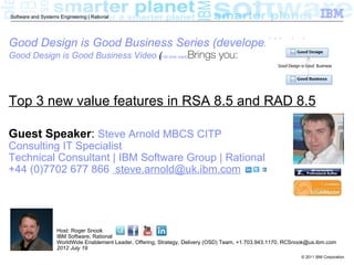 Software and Systems Engineering | Rational




Good Design is Good Business Series (developerWorks)
Good Design is Good Business Video (5:50 time mark)Brings
                                   (                                            you:



Top 3 new value features in RSA 8.5 and RAD 8.5

Guest Speaker: Steve Arnold MBCS CITP
Consulting IT Specialist
Technical Consultant | IBM Software Group | Rational
+44 (0)7702 677 866 steve.arnold@uk.ibm.com




                    Host: Roger Snook
                    IBM Software, Rational
                    WorldWide Enablement Leader, Offering, Strategy, Delivery (OSD) Team, +1.703.943.1170, RCSnook@us.ibm.com
                    2012 July 19
                                                                                                               © 2011 IBM Corporation
 