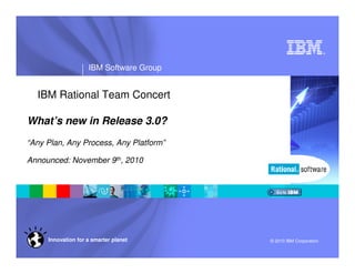 ®
IBM Software Group
© 2010 IBM CorporationInnovation for a smarter planet
IBM Rational Team Concert
What’s new in Release 3.0?
“Any Plan, Any Process, Any Platform”
Announced: November 9th, 2010
 