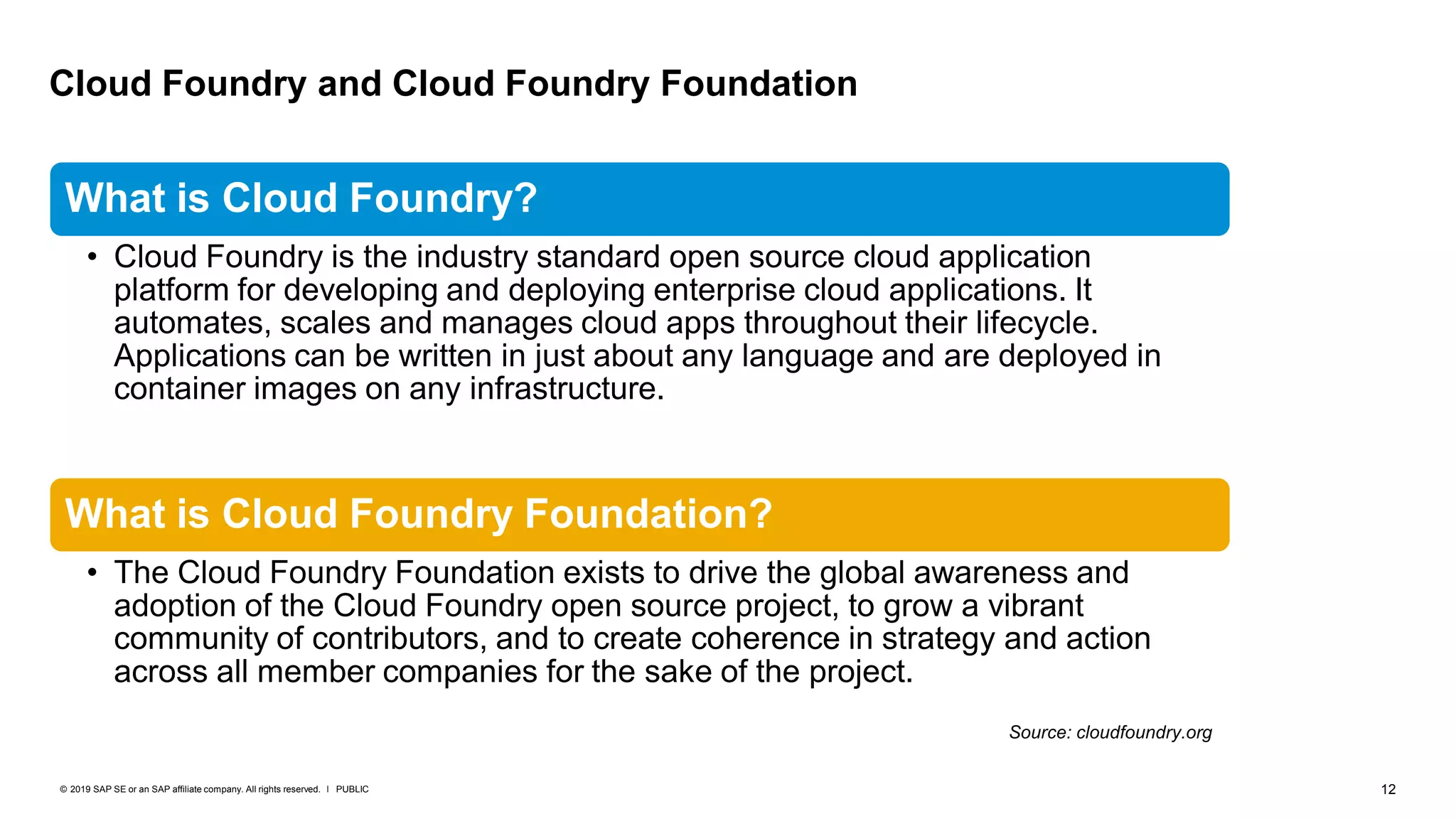 12PUBLIC© 2019 SAP SE or an SAP affiliate company. All rights reserved. ǀ
Cloud Foundry and Cloud Foundry Foundation
What is Cloud Foundry?
• Cloud Foundry is the industry standard open source cloud application
platform for developing and deploying enterprise cloud applications. It
automates, scales and manages cloud apps throughout their lifecycle.
Applications can be written in just about any language and are deployed in
container images on any infrastructure.
What is Cloud Foundry Foundation?
• The Cloud Foundry Foundation exists to drive the global awareness and
adoption of the Cloud Foundry open source project, to grow a vibrant
community of contributors, and to create coherence in strategy and action
across all member companies for the sake of the project.
Source: cloudfoundry.org
 