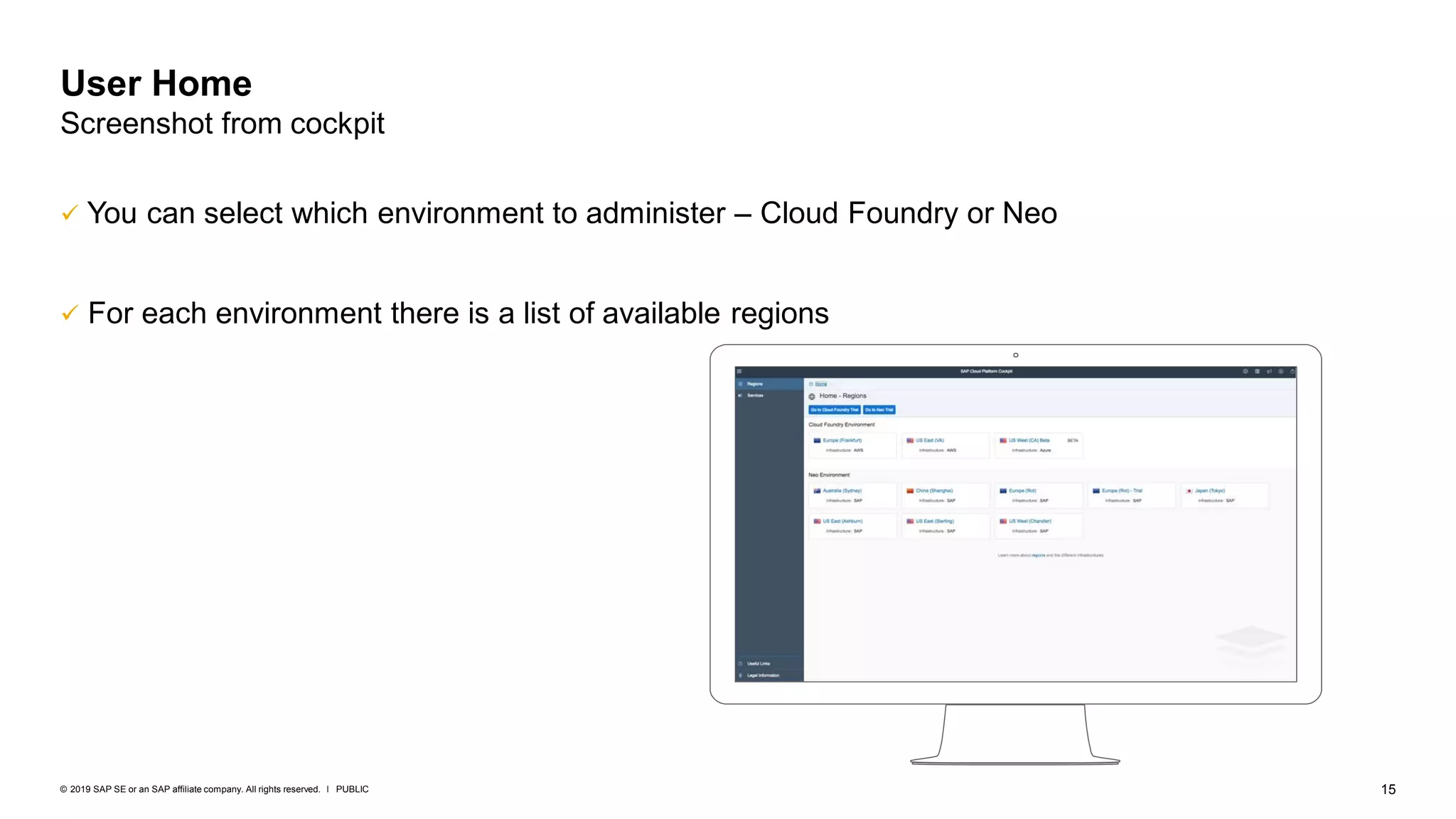 15PUBLIC© 2019 SAP SE or an SAP affiliate company. All rights reserved. ǀ
✓ You can select which environment to administer – Cloud Foundry or Neo
✓ For each environment there is a list of available regions
User Home
Screenshot from cockpit
 