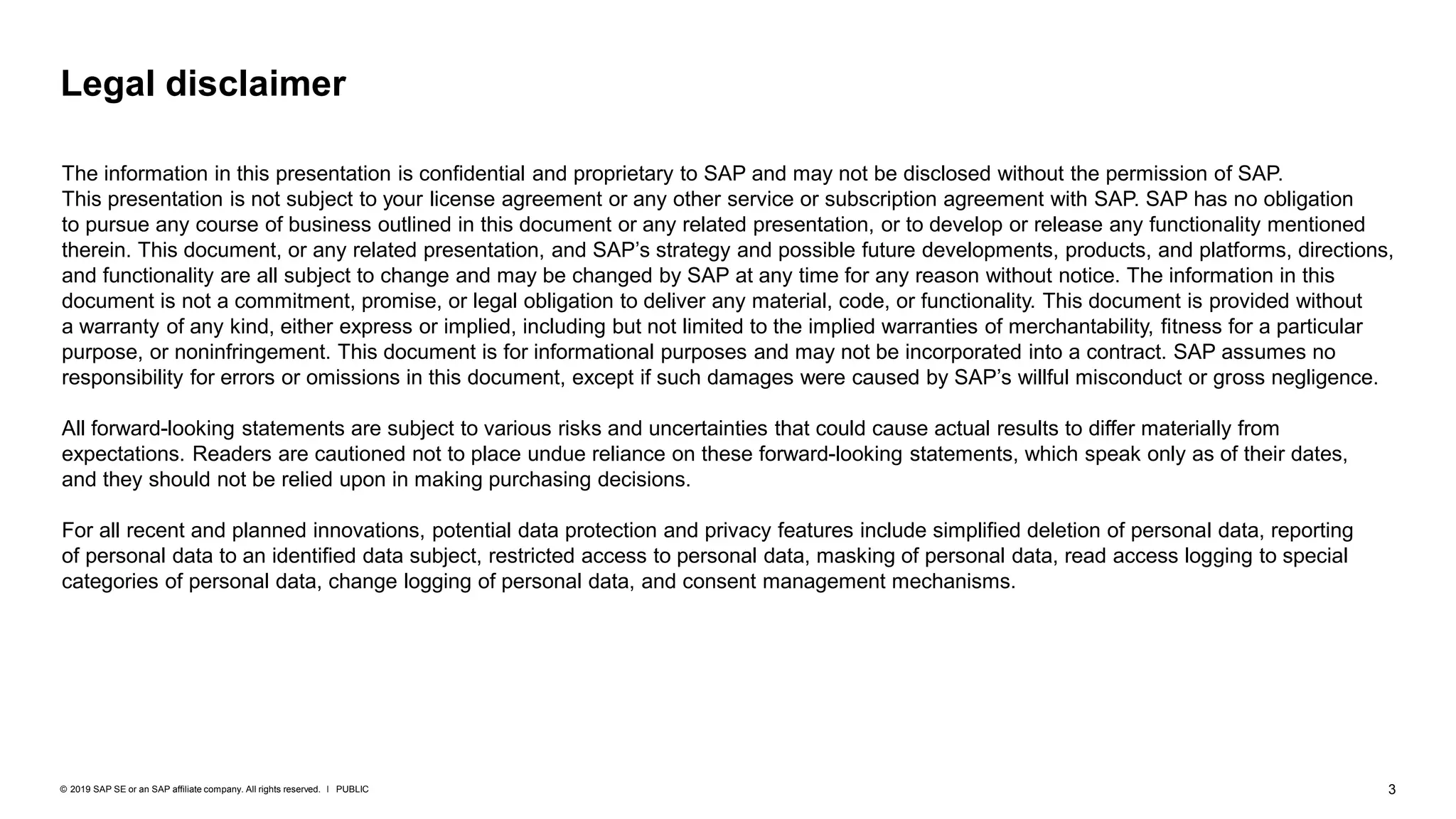 3PUBLIC© 2019 SAP SE or an SAP affiliate company. All rights reserved. ǀ
Legal disclaimer
The information in this presentation is confidential and proprietary to SAP and may not be disclosed without the permission of SAP.
This presentation is not subject to your license agreement or any other service or subscription agreement with SAP. SAP has no obligation
to pursue any course of business outlined in this document or any related presentation, or to develop or release any functionality mentioned
therein. This document, or any related presentation, and SAP’s strategy and possible future developments, products, and platforms, directions,
and functionality are all subject to change and may be changed by SAP at any time for any reason without notice. The information in this
document is not a commitment, promise, or legal obligation to deliver any material, code, or functionality. This document is provided without
a warranty of any kind, either express or implied, including but not limited to the implied warranties of merchantability, fitness for a particular
purpose, or noninfringement. This document is for informational purposes and may not be incorporated into a contract. SAP assumes no
responsibility for errors or omissions in this document, except if such damages were caused by SAP’s willful misconduct or gross negligence.
All forward-looking statements are subject to various risks and uncertainties that could cause actual results to differ materially from
expectations. Readers are cautioned not to place undue reliance on these forward-looking statements, which speak only as of their dates,
and they should not be relied upon in making purchasing decisions.
For all recent and planned innovations, potential data protection and privacy features include simplified deletion of personal data, reporting
of personal data to an identified data subject, restricted access to personal data, masking of personal data, read access logging to special
categories of personal data, change logging of personal data, and consent management mechanisms.
 