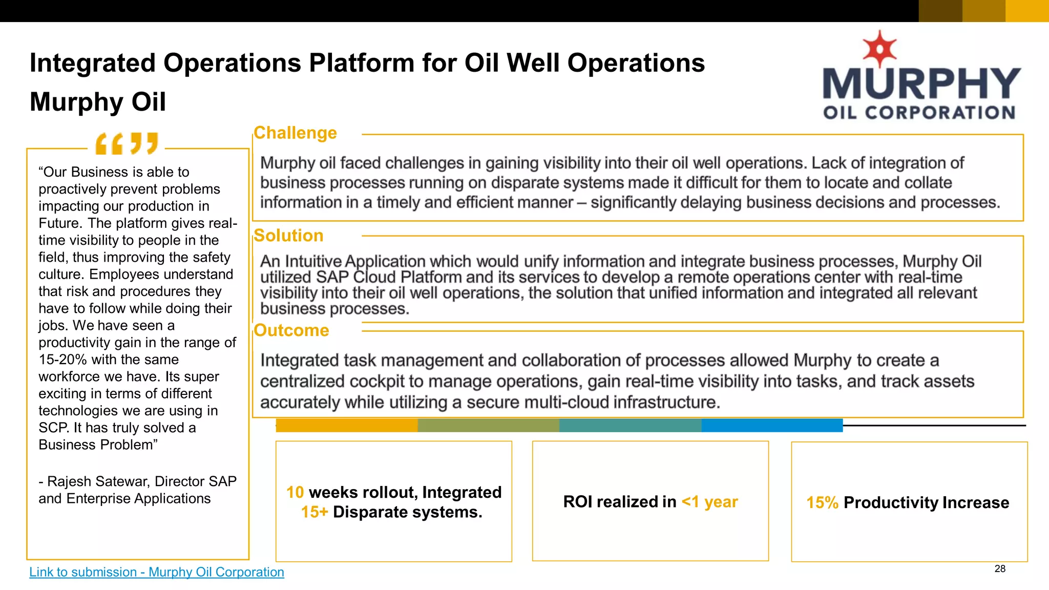 28
“Quote” Challenge
Solution
Outcome
Integrated Operations Platform for Oil Well Operations
10 weeks rollout, Integrated
15+ Disparate systems.
ROI realized in <1 year 15% Productivity Increase
Murphy Oil
“Our Business is able to
proactively prevent problems
impacting our production in
Future. The platform gives real-
time visibility to people in the
field, thus improving the safety
culture. Employees understand
that risk and procedures they
have to follow while doing their
jobs. We have seen a
productivity gain in the range of
15-20% with the same
workforce we have. Its super
exciting in terms of different
technologies we are using in
SCP. It has truly solved a
Business Problem”
- Rajesh Satewar, Director SAP
and Enterprise Applications
Link to submission - Murphy Oil Corporation
 