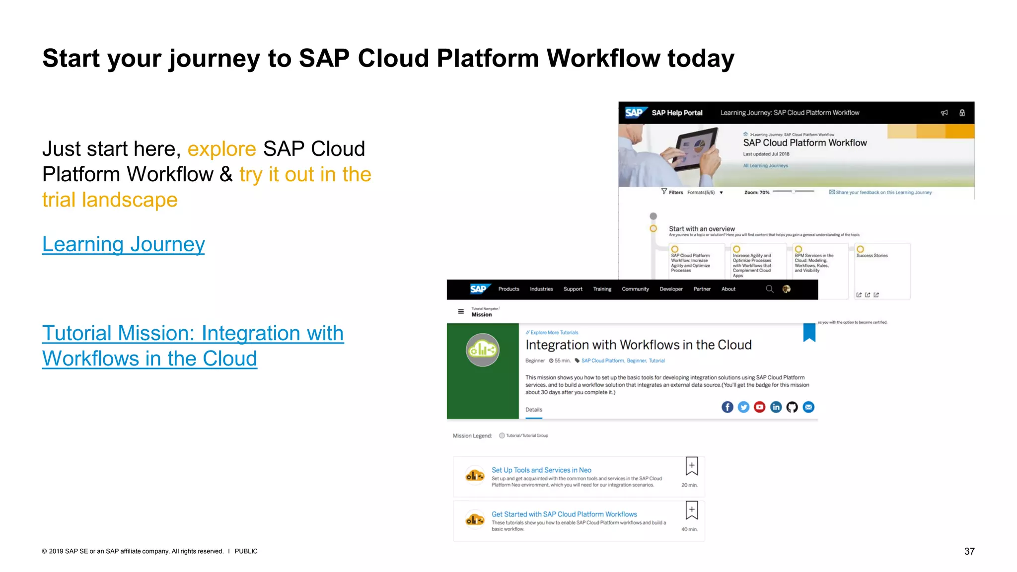37PUBLIC© 2019 SAP SE or an SAP affiliate company. All rights reserved. ǀ
Just start here, explore SAP Cloud
Platform Workflow & try it out in the
trial landscape
Learning Journey
Tutorial Mission: Integration with
Workflows in the Cloud
Start your journey to SAP Cloud Platform Workflow today
 