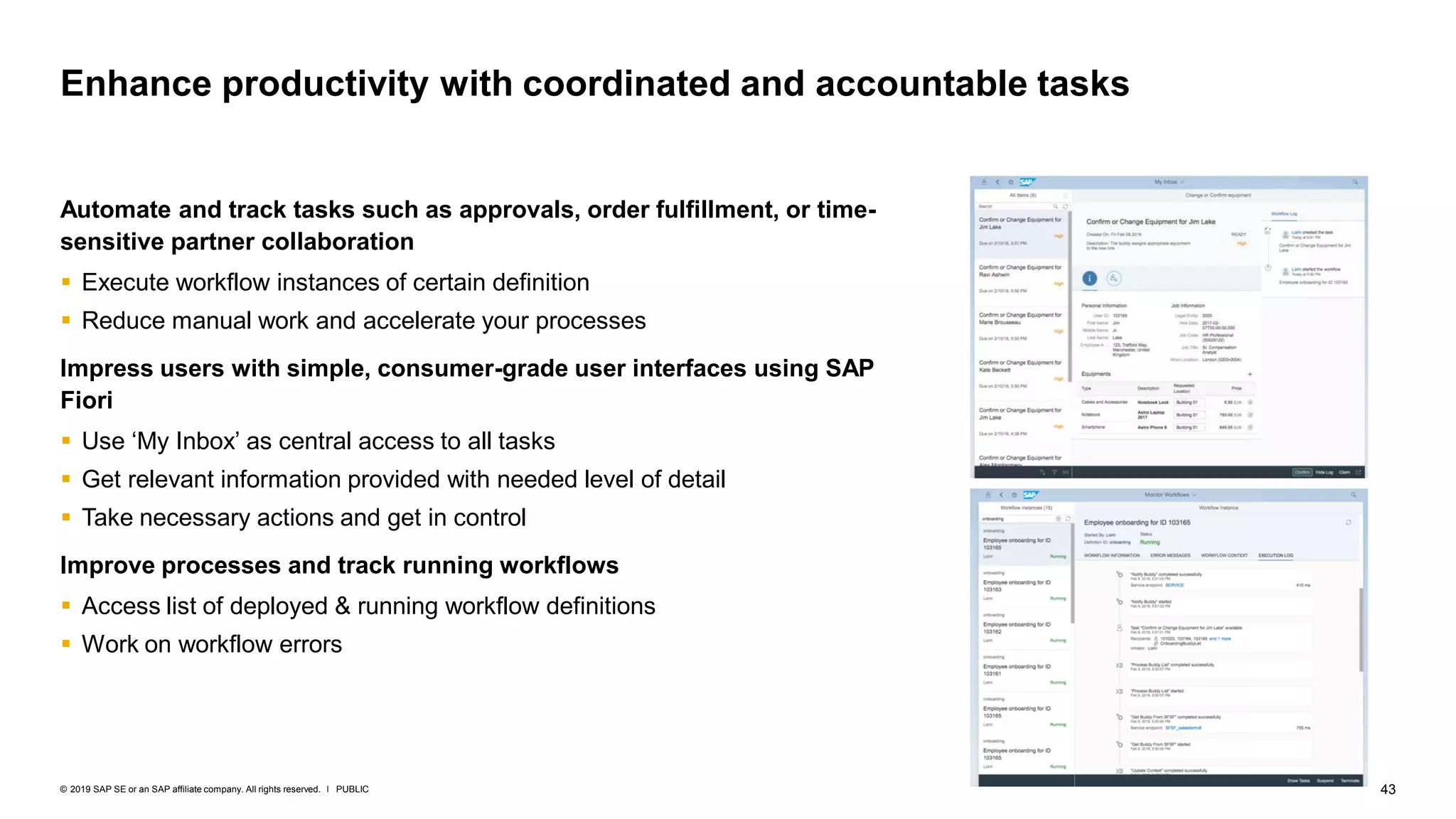 43PUBLIC© 2019 SAP SE or an SAP affiliate company. All rights reserved. ǀ
Automate and track tasks such as approvals, order fulfillment, or time-
sensitive partner collaboration
▪ Execute workflow instances of certain definition
▪ Reduce manual work and accelerate your processes
Impress users with simple, consumer-grade user interfaces using SAP
Fiori
▪ Use ‘My Inbox’ as central access to all tasks
▪ Get relevant information provided with needed level of detail
▪ Take necessary actions and get in control
Improve processes and track running workflows
▪ Access list of deployed & running workflow definitions
▪ Work on workflow errors
Enhance productivity with coordinated and accountable tasks
 