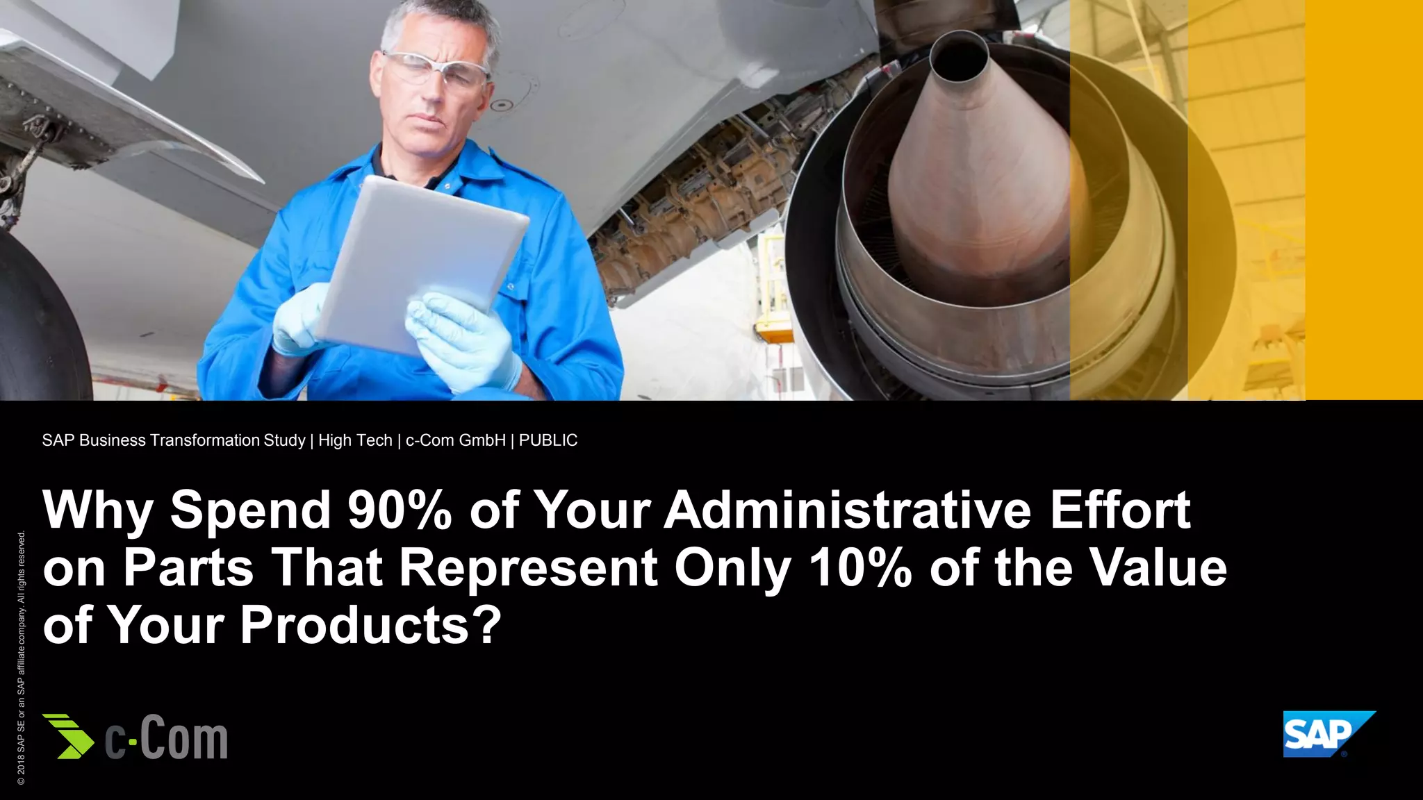 ©2018SAPSEoranSAPaffiliatecompany.Allrightsreserved.
Picture Credit | Customer Name, City, State/Country. Used with permission.
Why Spend 90% of Your Administrative Effort
on Parts That Represent Only 10% of the Value
of Your Products?
SAP Business Transformation Study | High Tech | c-Com GmbH | PUBLIC
 