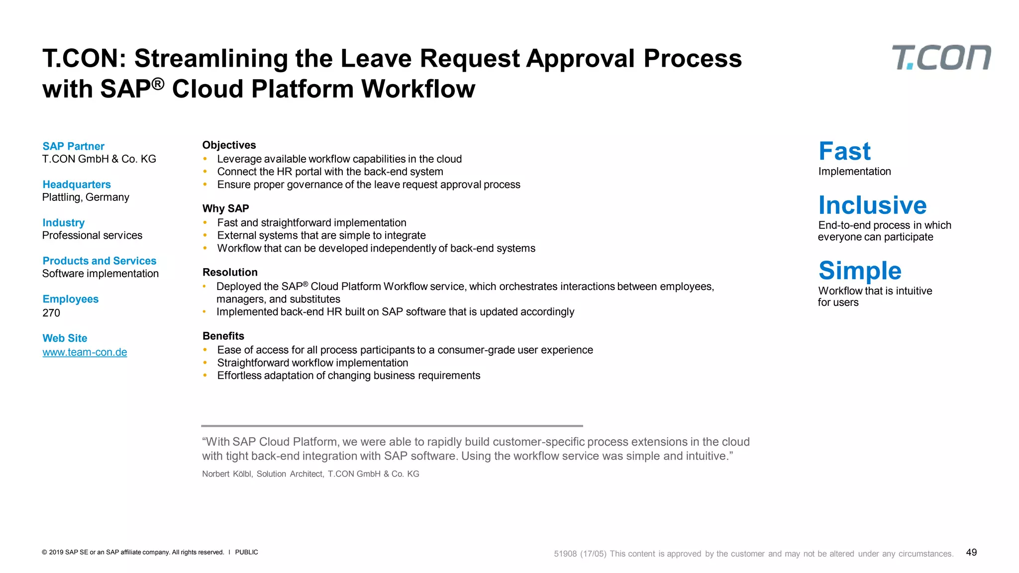 49PUBLIC© 2019 SAP SE or an SAP affiliate company. All rights reserved. ǀ
T.CON: Streamlining the Leave Request Approval Process
with SAP® Cloud Platform Workflow
SAP Partner
T.CON GmbH & Co. KG
Headquarters
Plattling, Germany
Industry
Professional services
Products and Services
Software implementation
Employees
270
Web Site
www.team-con.de
Objectives
 Leverage available workflow capabilities in the cloud
 Connect the HR portal with the back-end system
 Ensure proper governance of the leave request approval process
Why SAP
 Fast and straightforward implementation
 External systems that are simple to integrate
 Workflow that can be developed independently of back-end systems
Resolution
• Deployed the SAP® Cloud Platform Workflow service, which orchestrates interactions between employees,
managers, and substitutes
• Implemented back-end HR built on SAP software that is updated accordingly
Benefits
 Ease of access for all process participants to a consumer-grade user experience
 Straightforward workflow implementation
 Effortless adaptation of changing business requirements
Fast
Implementation
Inclusive
End-to-end process in which
everyone can participate
Simple
Workflow that is intuitive
for users
“With SAP Cloud Platform, we were able to rapidly build customer-specific process extensions in the cloud
with tight back-end integration with SAP software. Using the workflow service was simple and intuitive.”
Norbert Kölbl, Solution Architect, T.CON GmbH & Co. KG
51908 (17/05) This content is approved by the customer and may not be altered under any circumstances.
 
