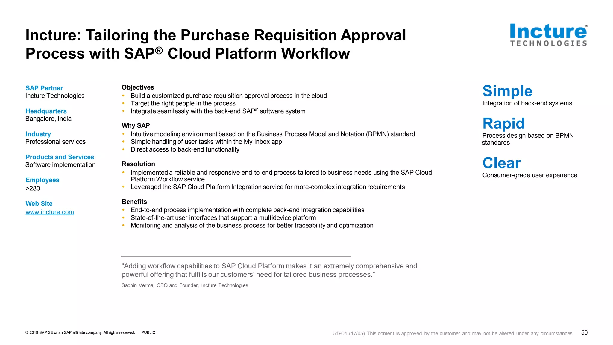 50PUBLIC© 2019 SAP SE or an SAP affiliate company. All rights reserved. ǀ
Incture: Tailoring the Purchase Requisition Approval
Process with SAP® Cloud Platform Workflow
SAP Partner
Incture Technologies
Headquarters
Bangalore, India
Industry
Professional services
Products and Services
Software implementation
Employees
>280
Web Site
www.incture.com
Objectives
 Build a customized purchase requisition approval process in the cloud
 Target the right people in the process
 Integrate seamlessly with the back-end SAP® software system
Why SAP
 Intuitive modeling environment based on the Business Process Model and Notation (BPMN) standard
 Simple handling of user tasks within the My Inbox app
 Direct access to back-end functionality
Resolution
 Implemented a reliable and responsive end-to-end process tailored to business needs using the SAP Cloud
Platform Workflow service
 Leveraged the SAP Cloud Platform Integration service for more-complex integration requirements
Benefits
 End-to-end process implementation with complete back-end integration capabilities
 State-of-the-art user interfaces that support a multidevice platform
 Monitoring and analysis of the business process for better traceability and optimization
Simple
Integration of back-end systems
Rapid
Process design based on BPMN
standards
Clear
Consumer-grade user experience
“Adding workflow capabilities to SAP Cloud Platform makes it an extremely comprehensive and
powerful offering that fulfills our customers’ need for tailored business processes.”
Sachin Verma, CEO and Founder, Incture Technologies
51904 (17/05) This content is approved by the customer and may not be altered under any circumstances.
 