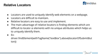Relative Locators
● Locators are used to uniquely identify web elements on a webpage.
● Locators are diﬃcult to maintain.
● Relative locators are easy to use and implement.
● The main advantage of relative locators is ﬁnding elements which are
diﬃcult to locate i.e elements with no unique attributes which helps us
to uniquely identify them.
● Ex-
driver.ﬁndElement(withTagName("textBox").above(locatorOfSubmitBut
ton))
 