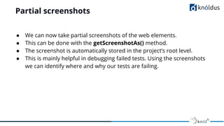 Partial screenshots
● We can now take partial screenshots of the web elements.
● This can be done with the getScreenshotAs() method.
● The screenshot is automatically stored in the project’s root level.
● This is mainly helpful in debugging failed tests. Using the screenshots
we can identify where and why our tests are failing.
 