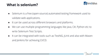 What is selenium?
● Selenium is a free (open-source) automated testing framework used to
validate web applications.
● It can be used across diﬀerent browsers and platforms.
● We can use multiple programming languages like Java, C#, Python etc to
write Selenium Test Scripts.
● It can be integrated with tools such as TestNG, JUnit and also with Maven
and Jenkins for achieving CI/CD.
 