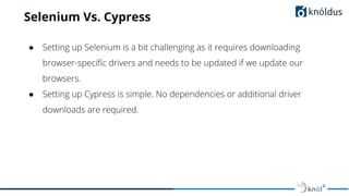 Selenium Vs. Cypress
● Setting up Selenium is a bit challenging as it requires downloading
browser-speciﬁc drivers and needs to be updated if we update our
browsers.
● Setting up Cypress is simple. No dependencies or additional driver
downloads are required.
 
