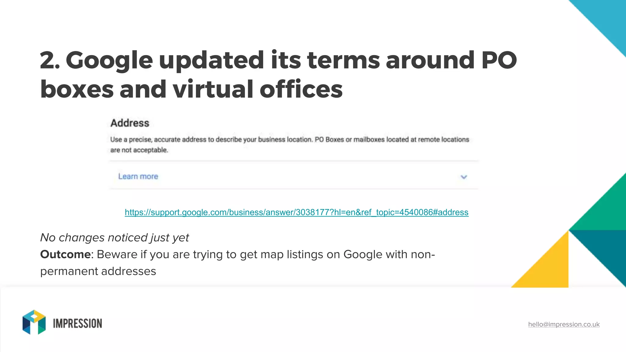 2. Google updated its terms around PO
boxes and virtual offices
hello@impression.co.uk
No changes noticed just yet
Outcome: Beware if you are trying to get map listings on Google with non-
permanent addresses
https://support.google.com/business/answer/3038177?hl=en&ref_topic=4540086#address
 