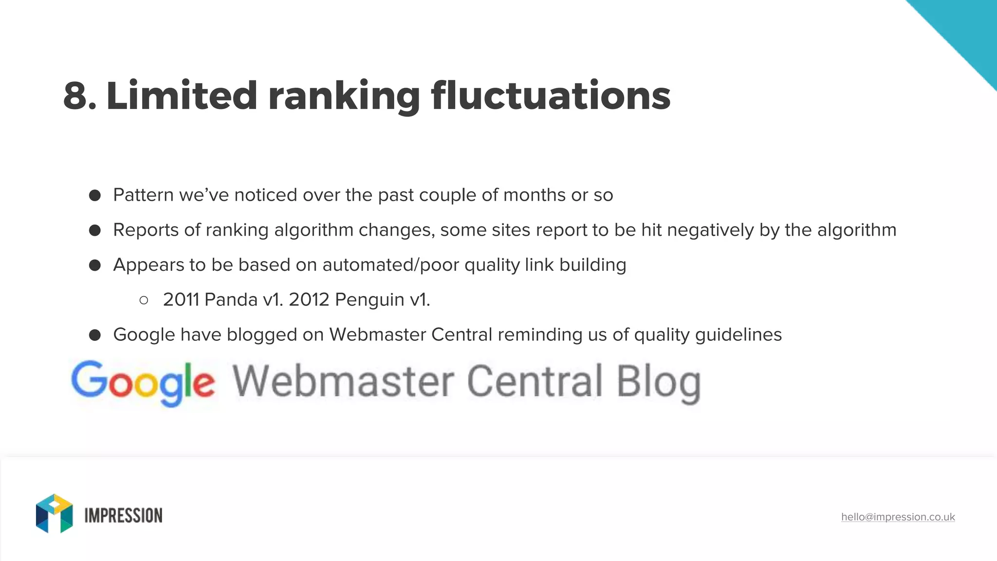 8. Limited ranking fluctuations
hello@impression.co.uk
● Pattern we’ve noticed over the past couple of months or so
● Reports of ranking algorithm changes, some sites report to be hit negatively by the algorithm
● Appears to be based on automated/poor quality link building
○ 2011 Panda v1. 2012 Penguin v1.
● Google have blogged on Webmaster Central reminding us of quality guidelines
 