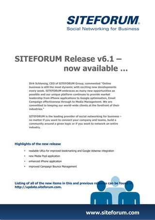 SITEFORUM Release v6.1 –
          now available …
         Dirk Schlenzig, CEO of SITEFORUM Group, commented "Online
         business is still the most dynamic with exciting new developments
         every week. SITEFORUM embraces as many new opportunities as
         possible and our unique platform continues to provide market
         leadership from iPhone applications to Google optimisation, Email
         Campaign effectiveness through to Media Management. We are
         committed to keeping our world-wide clients at the forefront of their
         industries.”

         SITEFORUM is the leading provider of social networking for business –
         no matter if you want to connect your company and teams, build a
         community around a given topic or if you want to network an entire
         industry.




Highlights of the new release

         readable URLs for improved bookmarking and Google Adsense integration
         new Media Pool application

         enhanced iPhone application
         improved Campaign Bounce Management




Listing of all of the new items in this and previous releases can be found at
http://update.siteforum.com.




                                                       www.siteforum.com
 