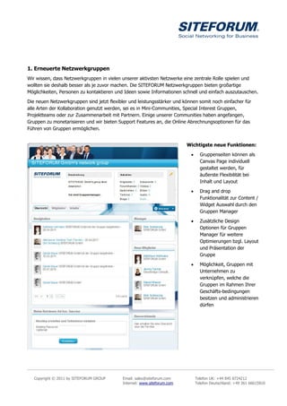 1. Erneuerte Netzwerkgruppen
Wir wissen, dass Netzwerkgruppen in vielen unserer aktivsten Netzwerke eine zentrale Rolle spielen und
wollten sie deshalb besser als je zuvor machen. Die SITEFORUM Netzwerkgruppen bieten großartige
Möglichkeiten, Personen zu kontaktieren und Ideen sowie Informationen schnell und einfach auszutauschen.

Die neuen Netzwerkgruppen sind jetzt flexibler und leistungsstärker und können somit noch einfacher für
alle Arten der Kollaboration genutzt werden, sei es in Mini-Communities, Special Interest Gruppen,
Projektteams oder zur Zusammenarbeit mit Partnern. Einige unserer Communities haben angefangen,
Gruppen zu monetarisieren und wir bieten Support Features an, die Online Abrechnungsoptionen für das
Führen von Gruppen ermöglichen.


                                                                         Wichtigste neue Funktionen:

                                                                                Gruppenseiten können als
                                                                                 Canvas Page individuell
                                                                                 gestaltet werden, für
                                                                                 äußerste Flexibilität bei
                                                                                 Inhalt und Layout

                                                                                Drag and drop
                                                                                 Funktionalität zur Content /
                                                                                 Widget Auswahl durch den
                                                                                 Gruppen Manager

                                                                                Zusätzliche Design
                                                                                 Optionen für Gruppen
                                                                                 Manager für weitere
                                                                                 Optimierungen bzgl. Layout
                                                                                 und Präsentation der
                                                                                 Gruppe

                                                                                Möglichkeit, Gruppen mit
                                                                                 Unternehmen zu
                                                                                 verknüpfen, welche die
                                                                                 Gruppen im Rahmen Ihrer
                                                                                 Geschäfts-bedingungen
                                                                                 besitzen und administrieren
                                                                                 dürfen




   Copyright © 2011 by SITEFORUM GROUP     Email: sales@siteforum.com          Telefon UK: +44 845 8724212
                                           Internet: www.siteforum.com         Telefon Deutschland: +49 361 66615810
 