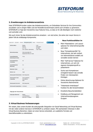2. Erweiterungen im Anbieterverzeichnis
Viele SITEFORUM Kunden nutzen das Anbieterverzeichnis, um Onlinelisten Services für ihre Communities
anzubieten und in einigen Fällen (wie bei Herstellerverzeichnissen) damit auch Umsätze zu generieren.
SITEFORUM 6.3 fügt dem Verzeichnis neue Features hinzu, so dass es für alle Beteiligten noch nützlicher
und wertvoller wird.

Wie auch immer Sie das Anbieterverzeichnis einsetzen – wir sind sicher, Sie sehen den neuen Service in
jedem Fall als erstklassige Komponente.

                                                                                Neue Funktionalitäten im

                                                                             Mehr Präsentations- und Layout-
                                                                              optionen für Unternehmensprofile
                                                                              und Listen

                                                                             Neue “Kompetenzprofile” für
                                                                              Unternehmen, die sehr einfach
                                                                              von Administratoren erstellt und
                                                                              verwaltet werden können

                                                                             Mehr “Self Service”-Optionen für
                                                                              Unternehmen, um sich mit
                                                                              eigenem Kompetenzprofil zu
                                                                              präsentieren

                                                                             Suche nach Kompetenzen
                                                                              ermöglicht Nutzern das schnelle
                                                                              Finden von interessanten
                                                                              Einträgen

                                                                             Online Abrechnungs-Optionen für
                                                                              Verzeichnis Abonnements

                                                                             “Visitenkarte hinterlassen”
                                                                              Funktion für alle Verzeichnislisten

                                                                             Erweiterte Besucherstatistiken

                                                                             Erstellung und Management von
                                                                              Unternehmensbezogenen
                                                                              Gruppen


3. Virtual Business Verbesserungen
Wir wissen, dass unsere Kunden die wirkungsvolle Integration von Social Networking und Virtual Business
mit den vielen anderen Services in SITEFORUM zu schätzen wissen. Mit wachsendem Interesse in allen
Virtual Business Bereichen, haben wir einen Service entwickelt, um zusätzliche Formate und
Geschäftsmodelle zu unterstützen.




   Copyright © 2011 by SITEFORUM GROUP      Email: sales@siteforum.com           Telefon UK: +44 845 8724212
                                            Internet: www.siteforum.com          Telefon Deutschland: +49 361 66615810
 