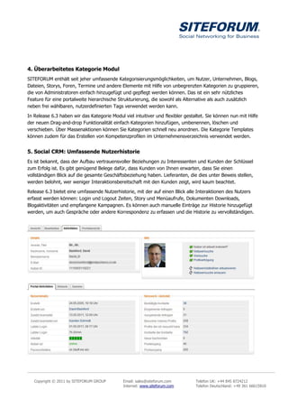 4. Überarbeitetes Kategorie Modul
SITEFORUM enthält seit jeher umfassende Kategorisierungsmöglichkeiten, um Nutzer, Unternehmen, Blogs,
Dateien, Storys, Foren, Termine und andere Elemente mit Hilfe von unbegrenzten Kategorien zu gruppieren,
die von Administratoren einfach hinzugefügt und gepflegt werden können. Das ist ein sehr nützliches
Feature für eine portalweite hierarchische Strukturierung, die sowohl als Alternative als auch zusätzlich
neben frei wählbaren, nutzerdefinierten Tags verwendet werden kann.

In Release 6.3 haben wir das Kategorie Modul viel intuitiver und flexibler gestaltet. Sie können nun mit Hilfe
der neuen Drag-and-drop Funktionalität einfach Kategorien hinzufügen, umbenennen, löschen und
verschieben. Über Massenaktionen können Sie Kategorien schnell neu anordnen. Die Kategorie Templates
können zudem für das Erstellen von Kompetenzprofilen im Unternehmensverzeichnis verwendet werden.


5. Social CRM: Umfassende Nutzerhistorie
Es ist bekannt, dass der Aufbau vertrauensvoller Beziehungen zu Interessenten und Kunden der Schlüssel
zum Erfolg ist. Es gibt genügend Belege dafür, dass Kunden von Ihnen erwarten, dass Sie einen
vollständigen Blick auf die gesamte Geschäftsbeziehung haben. Lieferanten, die dies unter Beweis stellen,
werden belohnt, wer weniger Interaktionsbereitschaft mit den Kunden zeigt, wird kaum beachtet.

Release 6.3 bietet eine umfassende Nutzerhistorie, mit der auf einen Blick alle Interaktionen des Nutzers
erfasst werden können: Login und Logout Zeiten, Story und Menüaufrufe, Dokumenten Downloads,
Blogaktivitäten und empfangene Kampagnen. Es können auch manuelle Einträge zur Historie hinzugefügt
werden, um auch Gespräche oder andere Korrespondenz zu erfassen und die Historie zu vervollständigen.




   Copyright © 2011 by SITEFORUM GROUP       Email: sales@siteforum.com         Telefon UK: +44 845 8724212
                                             Internet: www.siteforum.com        Telefon Deutschland: +49 361 66615810
 