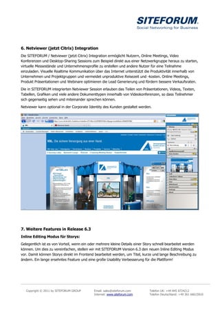 6. Netviewer (jetzt Citrix) Integration
Die SITEFORUM / Netviewer (jetzt Citrix) Integration ermöglicht Nutzern, Online Meetings, Video
Konferenzen und Desktop-Sharing Sessions zum Beispiel direkt aus einer Netzwerkgruppe heraus zu starten,
virtuelle Messestände und Unternehmensprofile zu erstellen und andere Nutzer für eine Teilnahme
einzuladen. Visuelle Realtime Kommunikation über das Internet unterstützt die Produktivität innerhalb von
Unternehmen und Projektgruppen und vermeidet unproduktive Reisezeit und -kosten. Online Meetings,
Produkt Präsentationen und Webinare optimieren die Lead Generierung und fördern bessere Verkaufsraten.

Die in SITEFORUM integrierten Netviewer Session erlauben das Teilen von Präsentationen, Videos, Texten,
Tabellen, Grafiken und viele andere Dokumenttypen innerhalb von Videokonferenzen, so dass Teilnehmer
sich gegenseitig sehen und miteinander sprechen können.

Netviewer kann optional in der Corporate Identity des Kunden gestaltet werden.




7. Weitere Features in Release 6.3
Inline Editing Modus für Storys:
Gelegentlich ist es von Vorteil, wenn ein oder mehrere kleine Details einer Story schnell bearbeitet werden
können. Um dies zu vereinfachen, stellen wir mit SITEFORUM Version 6.3 den neuen Inline Editing Modus
vor. Damit können Storys direkt im Frontend bearbeitet werden, um Titel, kurze und lange Beschreibung zu
ändern. Ein lange ersehntes Feature und eine große Usability Verbesserung für die Plattform!




   Copyright © 2011 by SITEFORUM GROUP      Email: sales@siteforum.com        Telefon UK: +44 845 8724212
                                            Internet: www.siteforum.com       Telefon Deutschland: +49 361 66615810
 