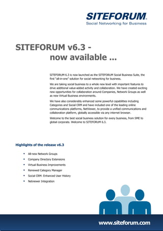 SITEFORUM v6.3 -
       now available ...
                         SITEFORUM 6.3 is now launched as the SITEFORUM Social Business Suite, the
                         first “all-in-one” solution for social networking for business.

                         We are taking social business to a whole new level with important features to
                         drive additional value-added activity and collaboration. We have created exciting
                         new opportunities for collaboration around Companies, Network Groups as well
                         as new Virtual Business environments.

                         We have also considerably enhanced some powerful capabilities including
                         Categories and Social CRM and have included one of the leading online
                         communications platforms, NetViewer, to provide a unified communications and
                         collaboration platform, globally accessible via any internet browser.

                         Welcome to the best social business solution for every business, from SME to
                         global corporate. Welcome to SITEFORUM 6.3.




Highlights of the release v6.3

       All-new Network Groups

       Company Directory Extensions

       Virtual Business Improvements

       Renewed Category Manager

       Social CRM: Enhanced User History

       Netviewer Integration




                                                                 www.siteforum.com
 