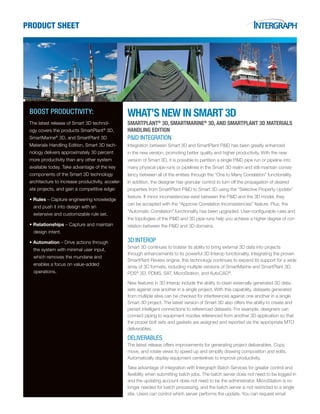 PRODUCT SHEET
BOOST PRODUCTIVITY:
The latest release of Smart 3D technol-
ogy covers the products SmartPlant®
3D,
SmartMarine®
3D, and SmartPlant 3D
Materials Handling Edition. Smart 3D tech-
nology delivers approximately 30 percent
more productivity than any other system
available today. Take advantage of the key
components of the Smart 3D technology
architecture to increase productivity, acceler-
ate projects, and gain a competitive edge:
• Rules – Capture engineering knowledge
and push it into design with an
extensive and customizable rule set.
• Relationships – Capture and maintain
design intent.
• Automation – Drive actions through
the system with minimal user input,
which removes the mundane and
enables a focus on value-added
operations.
WHAT’S NEW IN SMART 3D
SMARTPLANT®
3D, SMARTMARINE®
3D, AND SMARTPLANT 3D MATERIALS
HANDLING EDITION
P&ID INTEGRATION
Integration between Smart 3D and SmartPlant P&ID has been greatly enhanced
in the new version, promoting better quality and higher productivity. With the new
version of Smart 3D, it is possible to partition a single P&ID pipe run or pipeline into
many physical pipe runs or pipelines in the Smart 3D realm and still maintain consis-
tency between all of the entities through the “One to Many Correlation” functionality.
In addition, the designer has granular control to turn off the propagation of desired
properties from SmartPlant P&ID to Smart 3D using the “Selective Property Update”
feature. If minor inconsistencies exist between the P&ID and the 3D model, they
can be accepted with the “Approve Correlation Inconsistencies” feature. Plus, the
“Automatic Correlation” functionality has been upgraded. User-configurable rules and
the topologies of the P&ID and 3D pipe runs help you achieve a higher degree of cor-
relation between the P&ID and 3D domains.
3D INTEROP
Smart 3D continues to bolster its ability to bring external 3D data into projects
through enhancements to its powerful 3D Interop functionality. Integrating the proven
SmartPlant Review engine, this technology continues to expand its support for a wide
array of 3D formats, including multiple versions of SmartMarine and SmartPlant 3D,
PDS®
3D, PDMS, SAT, MicroStation, and AutoCAD®
.
New features in 3D Interop include the ability to clash externally generated 3D data-
sets against one another in a single project. With this capability, datasets generated
from multiple sites can be checked for interferences against one another in a single
Smart 3D project. The latest version of Smart 3D also offers the ability to create and
persist intelligent connections to referenced datasets. For example, designers can
connect piping to equipment nozzles referenced from another 3D application so that
the proper bolt sets and gaskets are assigned and reported via the appropriate MTO
deliverables.
DELIVERABLES
The latest release offers improvements for generating project deliverables. Copy,
move, and rotate views to speed up and simplify drawing composition and edits.
Automatically display equipment centerlines to improve productivity.
Take advantage of integration with Intergraph Batch Services for greater control and
flexibility when submitting batch jobs. The batch server does not need to be logged in
and the updating account does not need to be the administrator. MicroStation is no
longer needed for batch processing, and the batch server is not restricted to a single
site. Users can control which server performs the update. You can request email
 