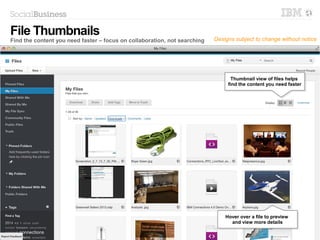 13 © 2014 IBM Corporation
Thumbnail view of files helps
find the content you need faster
Thumbnail view of files helps
find the content you need faster
File Thumbnails
Find the content you need faster – focus on collaboration, not searching
Hover over a file to preview
and view more details
Hover over a file to preview
and view more details
Designs subject to change without notice
 