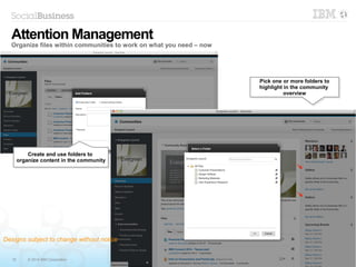 15 © 2014 IBM Corporation
Pick one or more folders to
highlight in the community
overview
Pick one or more folders to
highlight in the community
overview
Create and use folders to
organize content in the community
Create and use folders to
organize content in the community
Attention Management
Organize files within communities to work on what you need – now
Designs subject to change without notice
 