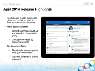 19 © 2013 IBM Corporation
 Re-designed mobile experience
gives you control on what you
want to work on and focus on
 Make decisions faster
– @mentions throughout help
you keep the conversation
going
– Crowdsource ideas by
topics / categories
 Get to content faster
– Thumbnails view get you to
what you need faster
– View the contents of the file
in context
May 2014 Release Highlights
Designs subject to change without notice
 