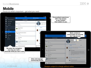 4 © 2014 IBM Corporation
Personalized experience
with 1 tap access
to the content
that matters to you
Personalized experience
with 1 tap access
to the content
that matters to you
Mark content or
communities as Favorite
for 1 tap access
Mark content or
communities as Favorite
for 1 tap access
Mobile
Focus on what's important – get what you need
Designs subject to change without notice
Re-order the navigation
any way you want –
eliminate what you don't need
Re-order the navigation
any way you want –
eliminate what you don't need
View and manage
Community Events
View and manage
Community Events
 
