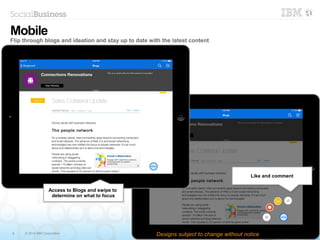 6 © 2014 IBM Corporation
Like and commentLike and comment
Mobile
Flip through blogs and ideation and stay up to date with the latest content
Designs subject to change without notice
Access to Blogs and swipe to
determine on what to focus
Access to Blogs and swipe to
determine on what to focus
 