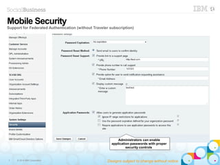 7 © 2014 IBM Corporation
Administrators can enable
application passwords with proper
security controls
Administrators can enable
application passwords with proper
security controls
Mobile Security
Support for Federated Authentication (without Traveler subscription)
Designs subject to change without notice
 