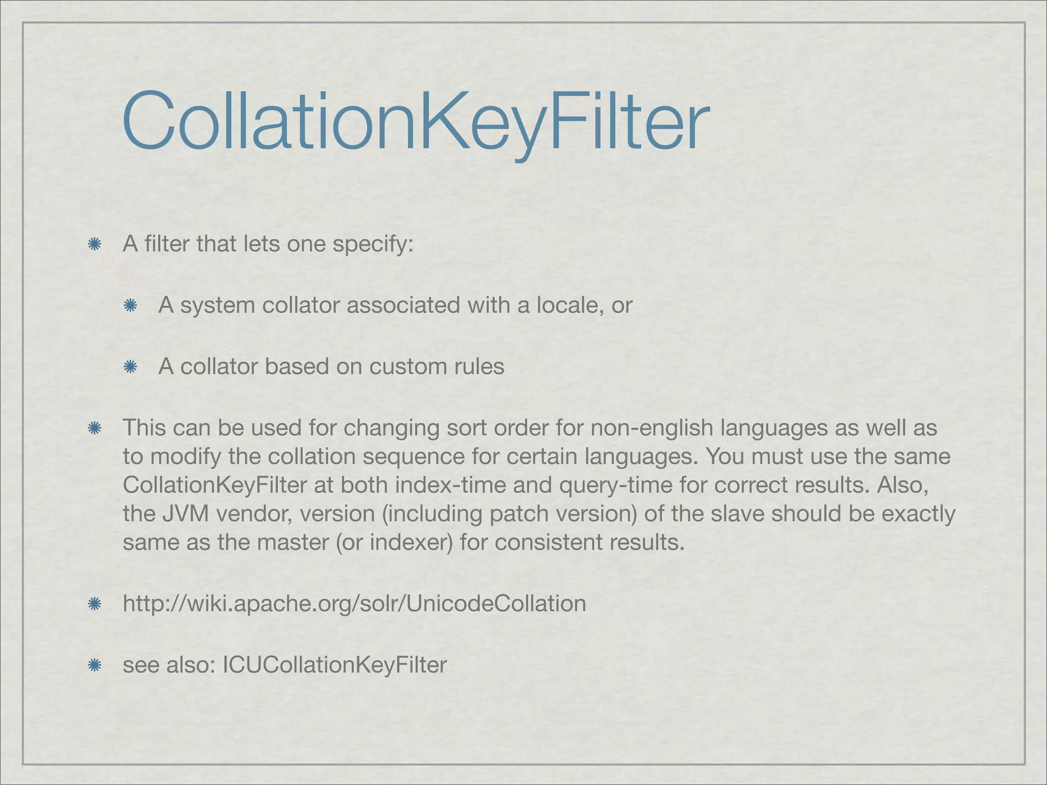 CollationKeyFilter
A ﬁlter that lets one specify:

   A system collator associated with a locale, or

   A collator based on custom rules

This can be used for changing sort order for non-english languages as well as
to modify the collation sequence for certain languages. You must use the same
CollationKeyFilter at both index-time and query-time for correct results. Also,
the JVM vendor, version (including patch version) of the slave should be exactly
same as the master (or indexer) for consistent results.

http://wiki.apache.org/solr/UnicodeCollation

see also: ICUCollationKeyFilter
 