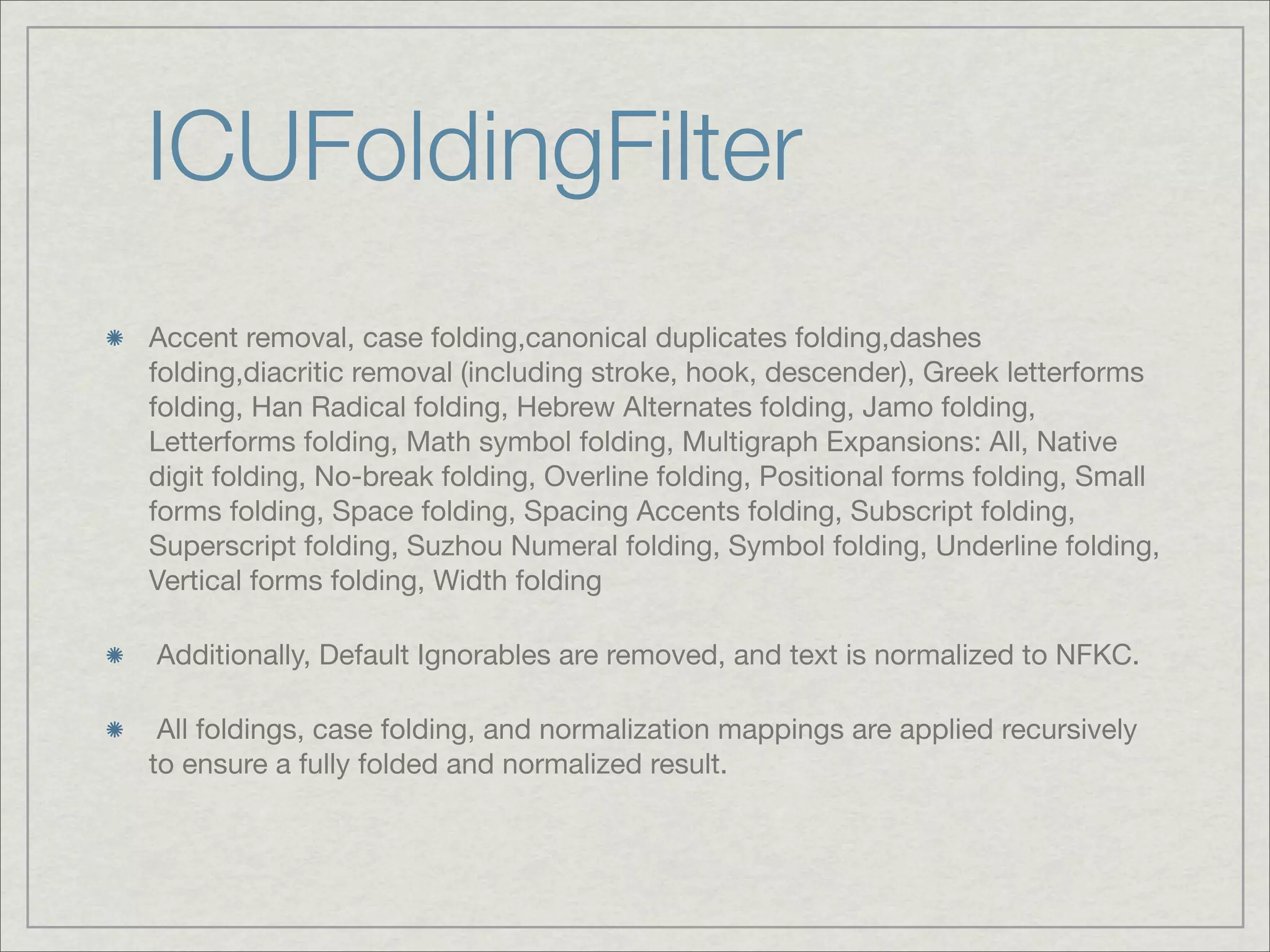 ICUFoldingFilter
Accent removal, case folding,canonical duplicates folding,dashes
folding,diacritic removal (including stroke, hook, descender), Greek letterforms
folding, Han Radical folding, Hebrew Alternates folding, Jamo folding,
Letterforms folding, Math symbol folding, Multigraph Expansions: All, Native
digit folding, No-break folding, Overline folding, Positional forms folding, Small
forms folding, Space folding, Spacing Accents folding, Subscript folding,
Superscript folding, Suzhou Numeral folding, Symbol folding, Underline folding,
Vertical forms folding, Width folding

Additionally, Default Ignorables are removed, and text is normalized to NFKC.

 All foldings, case folding, and normalization mappings are applied recursively
to ensure a fully folded and normalized result.
 