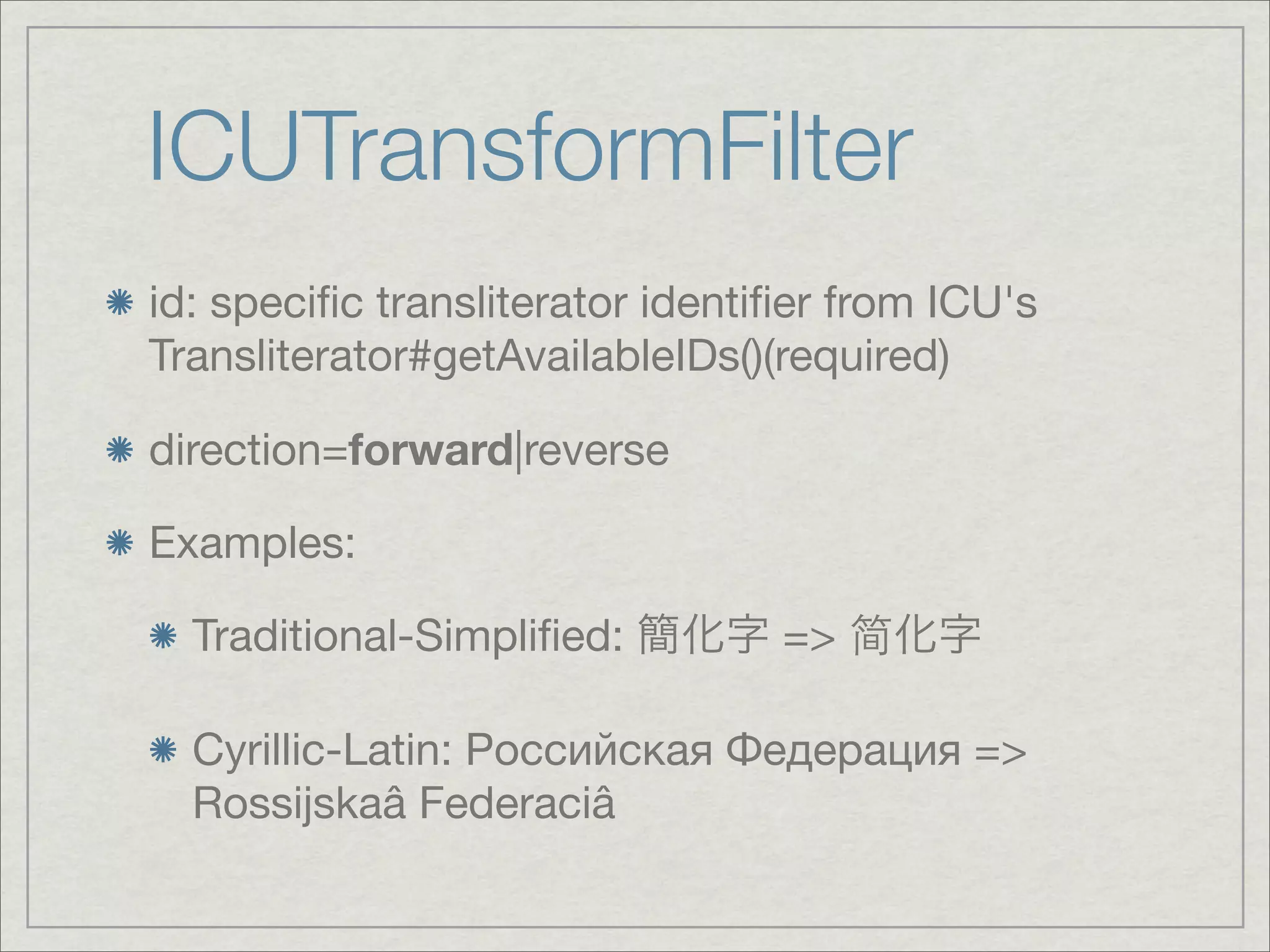 ICUTransformFilter
id: speciﬁc transliterator identiﬁer from ICU's
Transliterator#getAvailableIDs()(required)

direction=forward|reverse

Examples:

  Traditional-Simpliﬁed:         =>

  Cyrillic-Latin: Российская Федерация =>
  Rossijskaâ Federaciâ
 