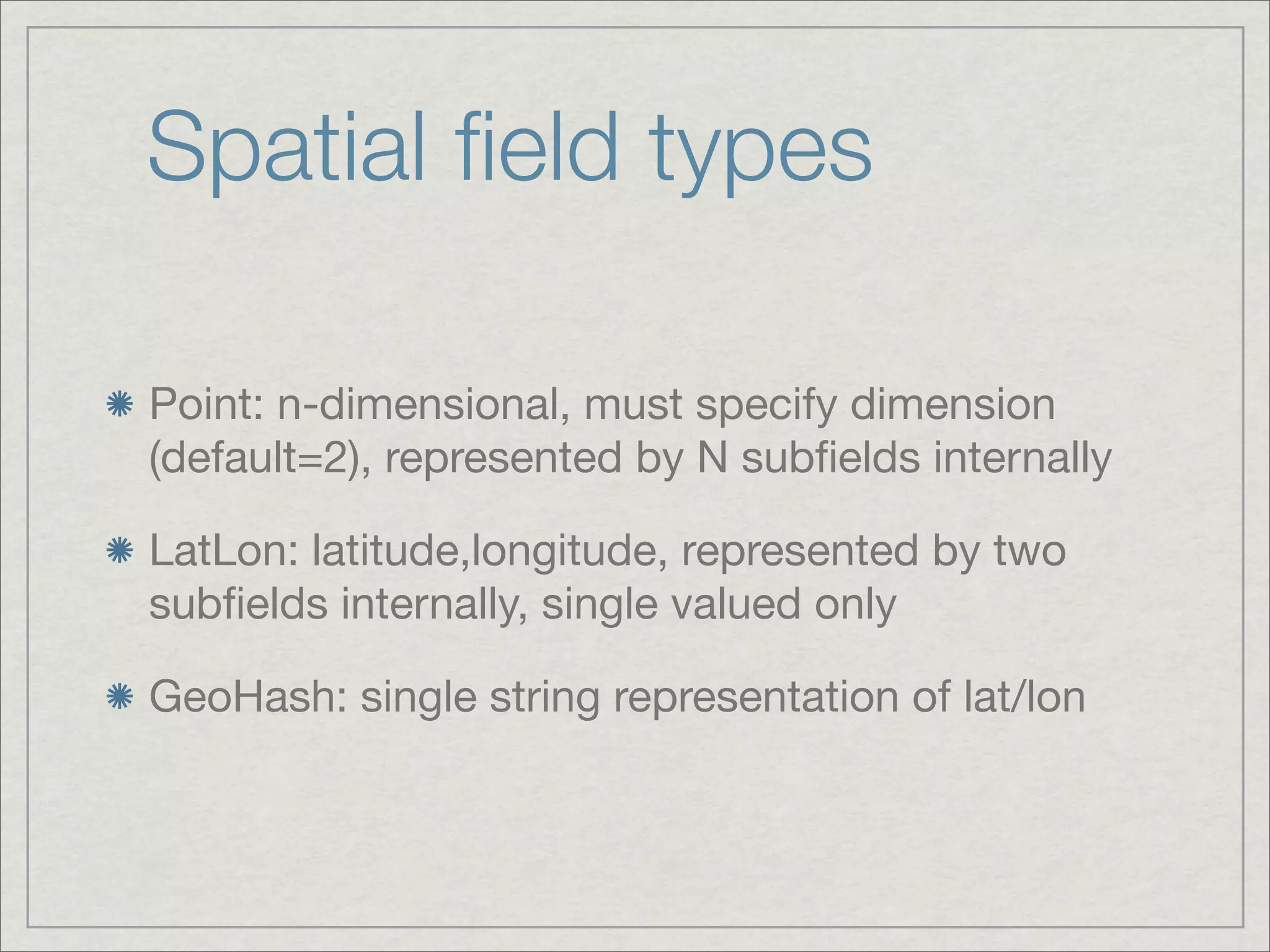 Spatial ﬁeld types

Point: n-dimensional, must specify dimension
(default=2), represented by N subﬁelds internally

LatLon: latitude,longitude, represented by two
subﬁelds internally, single valued only

GeoHash: single string representation of lat/lon
 