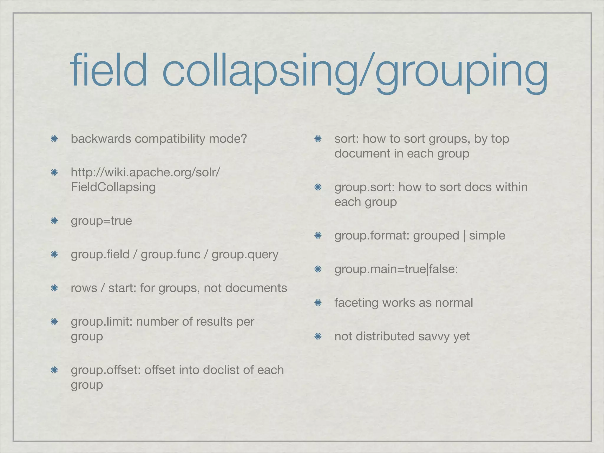 ﬁeld collapsing/grouping
backwards compatibility mode?               sort: how to sort groups, by top
                                            document in each group
http://wiki.apache.org/solr/
FieldCollapsing                             group.sort: how to sort docs within
                                            each group
group=true
                                            group.format: grouped | simple
group.ﬁeld / group.func / group.query
                                            group.main=true|false:
rows / start: for groups, not documents
                                            faceting works as normal
group.limit: number of results per
group                                       not distributed savvy yet

group.offset: offset into doclist of each
group
 