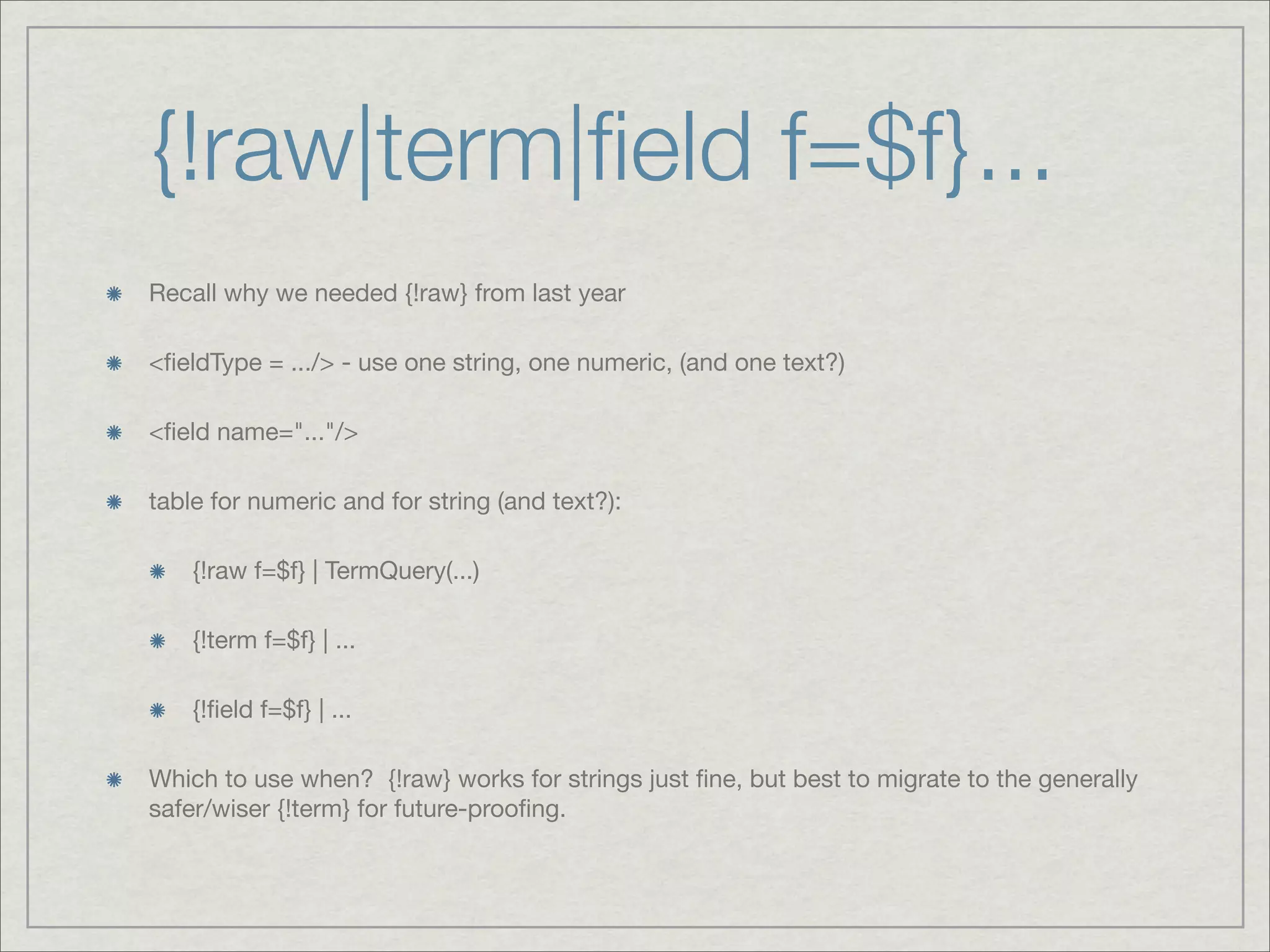 {!raw|term|ﬁeld f=$f}...
Recall why we needed {!raw} from last year

<ﬁeldType = .../> - use one string, one numeric, (and one text?)

<ﬁeld name="..."/>

table for numeric and for string (and text?):

    {!raw f=$f} | TermQuery(...)

    {!term f=$f} | ...

    {!ﬁeld f=$f} | ...

Which to use when? {!raw} works for strings just ﬁne, but best to migrate to the generally
safer/wiser {!term} for future-prooﬁng.
 