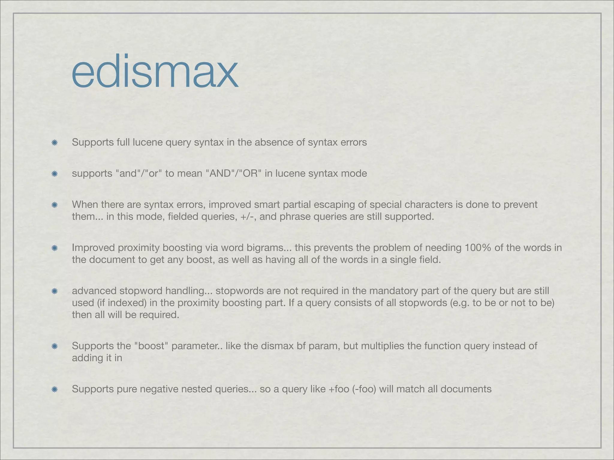 edismax
Supports full lucene query syntax in the absence of syntax errors


supports "and"/"or" to mean "AND"/"OR" in lucene syntax mode


When there are syntax errors, improved smart partial escaping of special characters is done to prevent
them... in this mode, ﬁelded queries, +/-, and phrase queries are still supported.


Improved proximity boosting via word bigrams... this prevents the problem of needing 100% of the words in
the document to get any boost, as well as having all of the words in a single ﬁeld.


advanced stopword handling... stopwords are not required in the mandatory part of the query but are still
used (if indexed) in the proximity boosting part. If a query consists of all stopwords (e.g. to be or not to be)
then all will be required.


Supports the "boost" parameter.. like the dismax bf param, but multiplies the function query instead of
adding it in


Supports pure negative nested queries... so a query like +foo (-foo) will match all documents
 